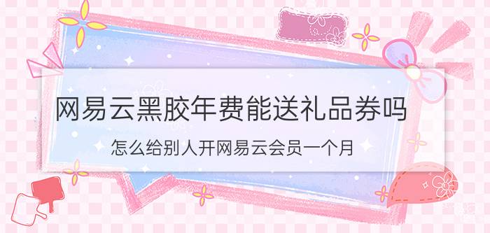 网易云黑胶年费能送礼品券吗 怎么给别人开网易云会员一个月？